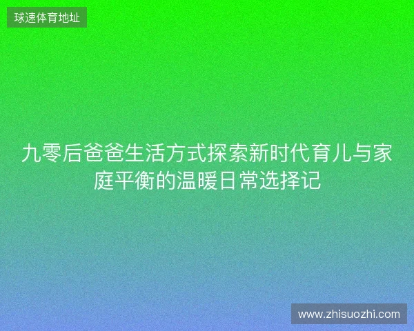 九零后爸爸生活方式探索新时代育儿与家庭平衡的温暖日常选择记 九零后爸爸生活方式探索新时代育儿与家庭平衡的温暖日常选择记